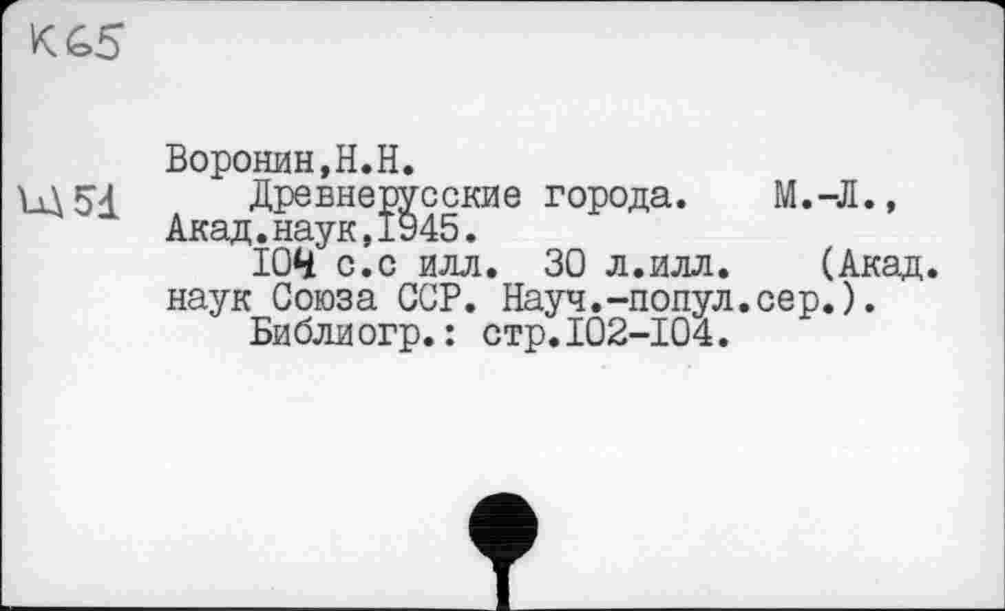 ﻿Воронин,Н.Н.
Древнерусские города. М.-Л., Акад.наук,1945.
ЮН" с.с илл. 30 л.илл. (Акад, наук Союза ССР. Науч.-попул.сер.).
Библиогр.: стр.102-104.